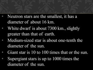 • Neutron stars are the smallest, it has a
diameter of about 16 km.
• White dwarf is about 7300 km., slightly
greater than that of earth.
• Medium-sized star is about one-tenth the
diameter of the sun.
• Giant star is 10 to 100 times that or the sun.
• Supergiant stars is up to 1000 times the
diameter of the sun.
 