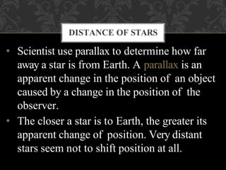 • Scientist use parallax to determine how far
away a star is from Earth. A parallax is an
apparent change in the position of an object
caused by a change in the position of the
observer.
• The closer a star is to Earth, the greater its
apparent change of position. Very distant
stars seem not to shift position at all.
DISTANCE OF STARS
 