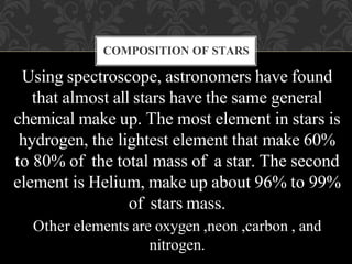 COMPOSITION OF STARS
Using spectroscope, astronomers have found
that almost all stars have the same general
chemical make up. The most element in stars is
hydrogen, the lightest element that make 60%
to 80% of the total mass of a star. The second
element is Helium, make up about 96% to 99%
of stars mass.
Other elements are oxygen ,neon ,carbon , and
nitrogen.
 