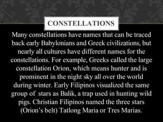 Many constellations have names that can be traced
back early Babylonians and Greek civilizations, but
nearly all cultures have different names for the
constellations. For example, Greeks called the large
constellation Orion, which means hunter and is
prominent in the night sky all over the world
during winter. Early Filipinos visualized the same
group of stars as Balik, a trap used in hunting wild
pigs. Christian Filipinos named the three stars
(Orion’s belt) Tatlong Maria or Tres Marias.
CONSTELLATIONS
 
