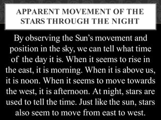 By observing the Sun’s movement and
position in the sky, we can tell what time
of the day it is. When it seems to rise in
the east, it is morning. When it is above us,
it is noon. When it seems to move towards
the west, it is afternoon. At night, stars are
used to tell the time. Just like the sun, stars
also seem to move from east to west.
APPARENT MOVEMENT OF THE
STARS THROUGH THE NIGHT
 