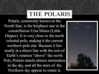 Polaris, commonly known as the
North Star, is the brightest star in the
constellation Ursa Minor (Little
Dipper). It is very close to the north
celestial pole, making it the current
northern pole star. Because it lies
nearly in a direct line with the axis of
Earth’s rotation “above” the north
Pole, Polaris stands almost motionless
in the sky, and all the stars of the
Northern sky appear to rotate it.
THE POLARIS
 