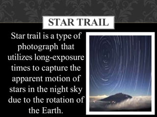 Star trail is a type of
photograph that
utilizes long-exposure
times to capture the
apparent motion of
stars in the night sky
due to the rotation of
the Earth.
STAR TRAIL
 