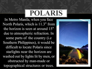 In Metro Manila, when you face
North Polaris, which is 11.3° from
the horizon is seen at around 15°
due to atmospheric refraction. In
some parts of the country (i.e
Southern Philippines), it would be
difficult to locate Polaris since
starlights near the horizon are
washed out by lights lit by men, or
obstructed by man-made or
topographical structures or trees.
POLARIS
 