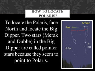 HOW TO LOCATE
POLARIS?
To locate the Polaris, face
North and locate the Big
Dipper. Two stars (Merak
and Dubhe) in the Big
Dipper are called pointer
stars because they seem to
point to Polaris.
 