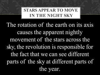 The rotation of the earth on its axis
causes the apparent nightly
movement of the stars across the
sky, the revolution is responsible for
the fact that we can see different
parts of the sky at different parts of
the year.
STARS APPEAR TO MOVE
IN THE NIGHT SKY
 