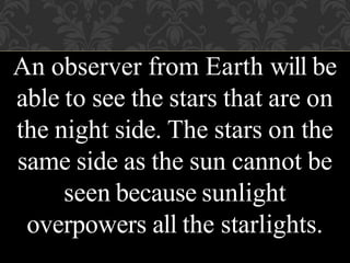 An observer from Earth will be
able to see the stars that are on
the night side. The stars on the
same side as the sun cannot be
seen because sunlight
overpowers all the starlights.
 
