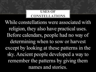 USES OF
CONSTELLATIONS
While constellations were associated with
religion, they also have practical uses.
Before calendars, people had no way of
determining when to sow or harvest
except by looking at these patterns in the
sky. Ancient people developed a way to
remember the patterns by giving them
names and stories.
 