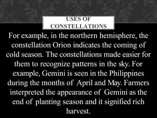 USES OF
CONSTELLATIONS
For example, in the northern hemisphere, the
constellation Orion indicates the coming of
cold season. The constellations made easier for
them to recognize patterns in the sky. For
example, Gemini is seen in the Philippines
during the months of April and May. Farmers
interpreted the appearance of Gemini as the
end of planting season and it signified rich
harvest.
 