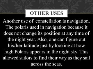 OTHER USES
Another use of constellation is navigation.
The polaris used in navigation because it
does not change its position at any time of
the night year. Also, one can figure out
his/her latitude just by looking at how
high Polaris appears in the night sky. This
allowed sailors to find their way as they sail
across the seas.
 