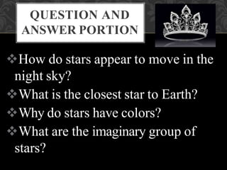 QUESTION AND
ANSWER PORTION
How do stars appear to move in the
night sky?
What is the closest star to Earth?
Why do stars have colors?
What are the imaginary group of
stars?
 