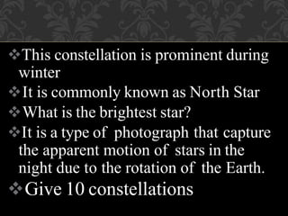 This constellation is prominent during
winter
It is commonly known as North Star
What is the brightest star?
It is a type of photograph that capture
the apparent motion of stars in the
night due to the rotation of the Earth.
Give 10 constellations
 