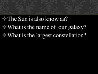 The Sun is also know as?
What is the name of our galaxy?
What is the largest constellation?
 
