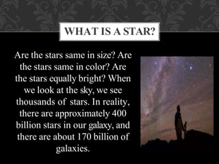 Are the stars same in size? Are
the stars same in color? Are
the stars equally bright? When
we look at the sky, we see
thousands of stars. In reality,
there are approximately 400
billion stars in our galaxy, and
there are about 170 billion of
galaxies.
WHAT IS A STAR?
 
