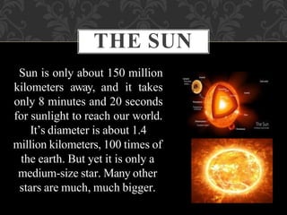 Sun is only about 150 million
kilometers away, and it takes
only 8 minutes and 20 seconds
for sunlight to reach our world.
It’s diameter is about 1.4
million kilometers, 100 times of
the earth. But yet it is only a
medium-size star. Many other
stars are much, much bigger.
THE SUN
 