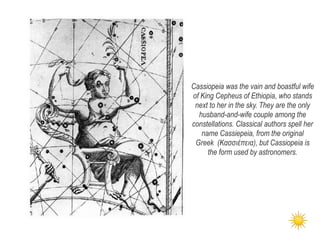 Cassiopeia was the vain and boastful wife
of King Cepheus of Ethiopia, who stands
next to her in the sky. They are the only
husband-and-wife couple among the
constellations. Classical authors spell her
name Cassiepeia, from the original
Greek (Κασσιέπεια), but Cassiopeia is
the form used by astronomers.