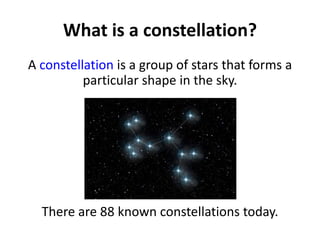 What is a constellation?
A constellation is a group of stars that forms a
particular shape in the sky.
There are 88 known ...