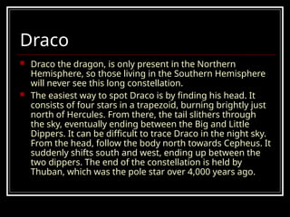Draco
 Draco the dragon, is only present in the Northern
Hemisphere, so those living in the Southern Hemisphere
will never see this long constellation.
 The easiest way to spot Draco is by finding his head. It
consists of four stars in a trapezoid, burning brightly just
north of Hercules. From there, the tail slithers through
the sky, eventually ending between the Big and Little
Dippers. It can be difficult to trace Draco in the night sky.
From the head, follow the body north towards Cepheus. It
suddenly shifts south and west, ending up between the
two dippers. The end of the constellation is held by
Thuban, which was the pole star over 4,000 years ago.
 