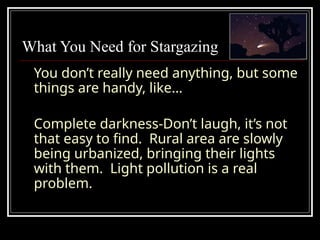 What You Need for Stargazing
You don’t really need anything, but some
things are handy, like…
Complete darkness-Don’t laugh, it’s not
that easy to find. Rural area are slowly
being urbanized, bringing their lights
with them. Light pollution is a real
problem.
 