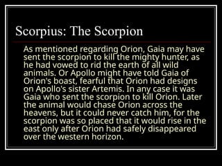 Scorpius: The Scorpion
As mentioned regarding Orion, Gaia may have
sent the scorpion to kill the mighty hunter, as
he had vowed to rid the earth of all wild
animals. Or Apollo might have told Gaia of
Orion's boast, fearful that Orion had designs
on Apollo's sister Artemis. In any case it was
Gaia who sent the scorpion to kill Orion. Later
the animal would chase Orion across the
heavens, but it could never catch him, for the
scorpion was so placed that it would rise in the
east only after Orion had safely disappeared
over the western horizon.
 