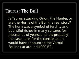 Taurus: The Bull
Is Taurus attacking Orion, the Hunter, or
are the Horns of the Bull the real story?
The horn was a symbol of fertility and
bountiful riches in many cultures for
thousands of years, and it is probably
the case here, for the constellation
would have announced the Vernal
Equinox at around 4000 BC.
 