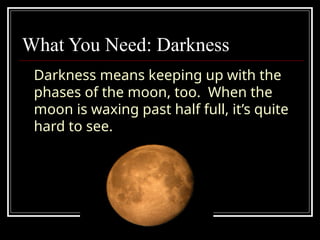 What You Need: Darkness
Darkness means keeping up with the
phases of the moon, too. When the
moon is waxing past half full, it’s quite
hard to see.
 
