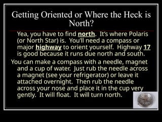 Getting Oriented or Where the Heck is
North?
Yea, you have to find north. It’s where Polaris
(or North Star) is. You’ll need a compass or
major highway to orient yourself. Highway 17
is good because it runs due north and south.
You can make a compass with a needle, magnet
and a cup of water. Just rub the needle across
a magnet (see your refrigerator) or leave it
attached overnight. Then rub the needle
across your nose and place it in the cup very
gently. It will float. It will turn north.
 