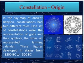 Constellation - Origin
In the sky-map of ancient
Babylon, constellations had
two different roles. One set
of constellations were the
representation of gods and
their symbols; the other set
represented farming
calendar. These figures
developed in stages from
~3200 BC to ~500 BC.
 