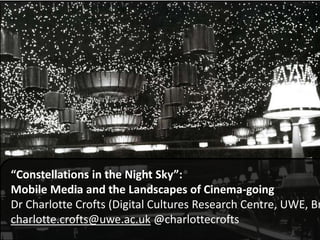 “Constellations in the Night Sky”:
Mobile Media and the Landscapes of Cinema-going
Dr Charlotte Crofts (Digital Cultures Research Centre, UWE, Br
charlotte.crofts@uwe.ac.uk @charlottecrofts
 