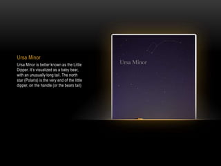 Ursa Minor
Ursa Minor is better known as the Little
Dipper. It’s visualized as a baby bear,
with an unusually long tail. The north
star (Polaris) is the very end of the little
dipper, on the handle (or the bears tail)
 