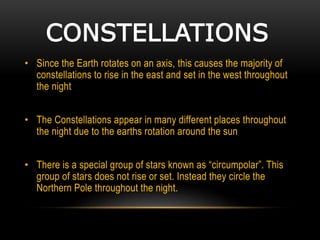 CONSTELLATIONS
• Since the Earth rotates on an axis, this causes the majority of
constellations to rise in the east and set in the west throughout
the night
• The Constellations appear in many different places throughout
the night due to the earths rotation around the sun
• There is a special group of stars known as “circumpolar”. This
group of stars does not rise or set. Instead they circle the
Northern Pole throughout the night.
 