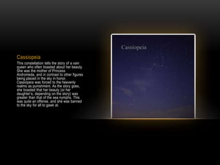 Cassiopeia
This constellation tells the story of a vain
queen who often boasted about her beauty.
She was the mother of Princess
Andromeda, and in contrast to other figures
being placed in the sky in honor,
Cassiopeia was forced to the heavenly
realms as punishment. As the story goes,
she boasted that her beauty (or her
daughter’s, depending on the story) was
greater than that of the sea nymphs. This
was quite an offense, and she was banned
to the sky for all to gawk at.
 