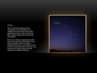 Orien
Orion is one of the largest and most
recognizable of the constellations. It is
viewable around the world, and has been
mentioned by Homer, Virgil, and even the
Bible, making it perhaps the most famous
constellation.
Orion was a massive, supernaturally gifted
hunter who was the son of Poseidon. It was
said he regularly hunted with Artemis
(Goddess of the Hunt) on the island of Crete,
and that he was killed either by her bow, or by
the sting of the great scorpion who later
became the constellation Scorpius
 