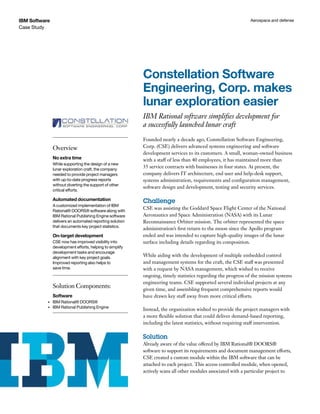 IBM Software                                                                                                   Aerospace and defense
Case Study




                                                           Constellation Software
                                                           Engineering, Corp. makes
                                                           lunar exploration easier
                                                           IBM Rational software simplifies development for
                                                           a successfully launched lunar craft
                                                           Founded nearly a decade ago, Constellation Software Engineering,
                Overview                                   Corp. (CSE) delivers advanced systems engineering and software
                                                           development services to its customers. A small, woman-owned business
                No extra time                              with a staff of less than 40 employees, it has maintained more than
                While supporting the design of a new
                lunar exploration craft, the company
                                                           35 service contracts with businesses in four states. At present, the
                needed to provide project managers         company delivers IT architecture, end user and help-desk support,
                with up-to-date progress reports           systems administration, requirements and configuration management,
                without diverting the support of other
                                                           software design and development, testing and security services.
                critical efforts.

                Automated documentation                    Challenge
                A customized implementation of IBM
                Rational® DOORS® software along with
                                                           CSE was assisting the Goddard Space Flight Center of the National
                IBM Rational Publishing Engine software    Aeronautics and Space Administration (NASA) with its Lunar
                delivers an automated reporting solution   Reconnaissance Orbiter mission. The orbiter represented the space
                that documents key project statistics.
                                                           administration’s first return to the moon since the Apollo program
                On-target development                      ended and was intended to capture high-quality images of the lunar
                CSE now has improved visibility into       surface including details regarding its composition.
                development efforts, helping to simplify
                development tasks and encourage
                alignment with key project goals.          While aiding with the development of multiple embedded control
                Improved reporting also helps to           and management systems for the craft, the CSE staff was presented
                save time.                                 with a request by NASA management, which wished to receive
                                                           ongoing, timely statistics regarding the progress of the mission systems
                                                           engineering teams. CSE supported several individual projects at any
                Solution Components:                       given time, and assembling frequent comprehensive reports would
                Software                                   have drawn key staff away from more critical efforts.
           •	   IBM Rational® DOORS®
           •	   IBM Rational Publishing Engine
                                                           Instead, the organization wished to provide the project managers with
                                                           a more flexible solution that could deliver demand-based reporting,
                                                           including the latest statistics, without requiring staff intervention.

                                                           Solution
                                                           Already aware of the value offered by IBM Rational® DOORS®
                                                           software to support its requirements and document management efforts,
                                                           CSE created a custom module within the IBM software that can be
                                                           attached to each project. This access controlled module, when opened,
                                                           actively scans all other modules associated with a particular project to
 