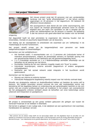 Het project “Etterbeek”

                                Het nieuwe project zorgt dat 20 personen met een verstandelijke
                                handicap met een "grote afhankelijkheid"1 in het tehuis worden
                                opgevangen en 20 personen in het dagcentrum. Dit betekent 40
                                effectieve nieuwe plaatsen.
                                Het opvangcentrum doet dienst als een echte woonomgeving, een
                                huis waarin de mentaal gehandicapte personen leven en worden
                                begeleid door een team van opvoeders en dat is aanpast aan de
                                graad van zelfstandigheid van de persoon in kwestie. De bedoeling
                                is dat het centrum een goed alternatief kan bieden voor de familiale
omgeving.
Het dagverblijf heeft tot doel activiteiten te organiseren die rekening houden met de
lichamelijke, mentale en psychische beperktheden van de bewoners.
Van belang zijn de vaardigheden te ontwikkelen die essentieel zijn om ‘zelfstandig’ in de
maatschappij te kunnen functioneren.
Het project streeft ernaar om de                      toegankelijkheid       voor     personen      van     beide
taalgemeenschappen te bewerkstelligen:
Kenmerken van het verblijfcentrum:
    •   Het familiale kader: 4 wooneenheden van +/- 5 personen elk (individuele kamer of
        meerdere persoonskamers, volgens de persoonlijke wensen) en familiale opvang met
        een gemeenschap beleid en een deelname aan het gemeenschappelijke leven
    •   2 à 3 Franstalige eenheden en 1 à 2 Nederlandstalige eenheden afhankelijk van de
        behoeften bij de opening van het tehuis.
    •   Ruimtelijke indeling die het voor iedereen mogelijk maakt zich "thuis" te voelen
    •   Individueel levensproject, externe activiteit (dagcentrum of andere aangepaste
        onthaalplaatsen)
    •   Deelname aan het sociaal netwerk zodat integratie in het buurtleven wordt
        gestimuleerd.
Kenmerken van het dagcentrum:
    •   Opvang van interne en externe mensen.
    •   Individuele Pedagogische begeleiding waarbij respect voor het individu centraal staat.
Omwille van strategische redenen en doeltreffendheid hebben wij besloten de centra zelf te
beheren. Wij hebben bovendien iemand ontmoet die over alle noodzakelijke kennis met
betrekking tot het dagelijkse beheer en ondersteuning aan gehandicapten beschikt en die zich
samen met een ervaren professioneel team wil investeren in het project: een overeenkomst
die het pedagogische ontwerp verklaart alsook de behoeften van onze toekomstige centra
uiteenzet werd besproken en goedgekeurd.


          Infrastructuur

Dit project is verwezenlijkt op een groep verlaten gebouwen die gelegen zijn tussen de
Generaal Fivestraat en de Veldlaan in Etterbeek.
Het terrein is gelegen in een rustige wijk, in de nabijheid van een sportcentrum met zwembad,
handelszaken en openbaar vervoer.



1
 Elke persoon die de andere nodig heeft om de eenvoudige daden van het dagelijkse leven te vervullen om zijn
bestaan te verzekeren en/of die de andere nodig heeft in elk levensproject wordt als ernstig afhankelijk beschouwd.
Bernard Ennuyer: "Les malentendus de la grande dépendance; de l'incapacité au lien social" Paris, Dunod, 2002

                        Sterrenbeelden vzw – Veldlaan 129 - 1040 Brussel – T.: 02/648.71.15                       3
                            info@constellations-asbl.org - fr-constellations-asbl.jimdo.com
                    Rekeningnummer : BE96 363008280305 – Ondernemingsnummer : 477469137
 