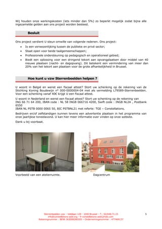 Wij houden onze werkingskosten (iets minder dan 5%) zo beperkt mogelijk zodat bijna alle
ingezamelde gelden aan ons project worden besteed.


        Besluit

Ons project verdient U steun omwille van volgende redenen. Ons project:
   •   Is een verwezenlijking tussen de publieke en privé sector;
   •   Staat open voor beide taalgemeenschappen;
   •   Professionele ondersteuning op pedagogisch en operationeel gebied;
   •   Biedt een oplossing voor een dringend tekort aan opvangplaatsen door middel van 40
       nieuwe plaatsen (nacht- en dagopvang). Dit betekent een vermindering van meer dan
       20% van het tekort aan plaatsen voor de grote afhankelijkheid in Brussel.



        Hoe kunt u vzw Sterrenbeelden helpen ?

U woont in België en wenst een fiscaal attest? Stort uw schenking op de rekening van de
Stichting Koning Boudewijn n° 000-0000004-04 met als vermelding L79589-Sterrenbeelden.
Voor een schenking vanaf 40€ krijgt U een fiscaal attest.
U woont in Nederland en wenst een fiscaal attest? Stort uw schenking op de rekening van
ING 66 71 64 200, IBAN code : NL 58 INGB 066716 4200, Swift code : INGB NL2A , Postbank
6550
IBAN NL PSTB 0000 0065 50, BIC PSTBNL21 met referte: TGE – Constellations.
Bedrijven en/of zelfstandigen kunnen tevens een advertentie plaatsen in het programma van
onze jaarlijkse toneelavond. U kan hier meer informatie over vinden op onze website.
Dank u bij voorbaat.




Voorbeeld van een atelierruimte.                             Dagcentrum




                    Sterrenbeelden vzw – Veldlaan 129 - 1040 Brussel – T.: 02/648.71.15   5
                        info@constellations-asbl.org - fr-constellations-asbl.jimdo.com
                Rekeningnummer : BE96 363008280305 – Ondernemingsnummer : 477469137
 