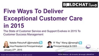 © 2010 - 2015 Constellation Research, Inc. All rights reserved.
TM
#CEM Webinar | @ drnatalie| @rwang0| @BoldChat
Five Ways To Deliver
Exceptional Customer Care
in 2015
Natalie Petouhoff (@drnatalie)
Vice President & Principal Analyst
January 27th, 2015
R “Ray” Wang (@rwang0)
Principal Analyst & CEO
The State of Customer Service and Support Evolves in 2015 To
Customer Success Management
 