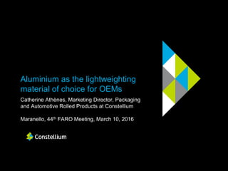 Aluminium as the lightweighting
material of choice for OEMs
Catherine Athènes, Marketing Director, Packaging
and Automotive Rolled Products at Constellium
Maranello, 44th FARO Meeting, March 10, 2016
 