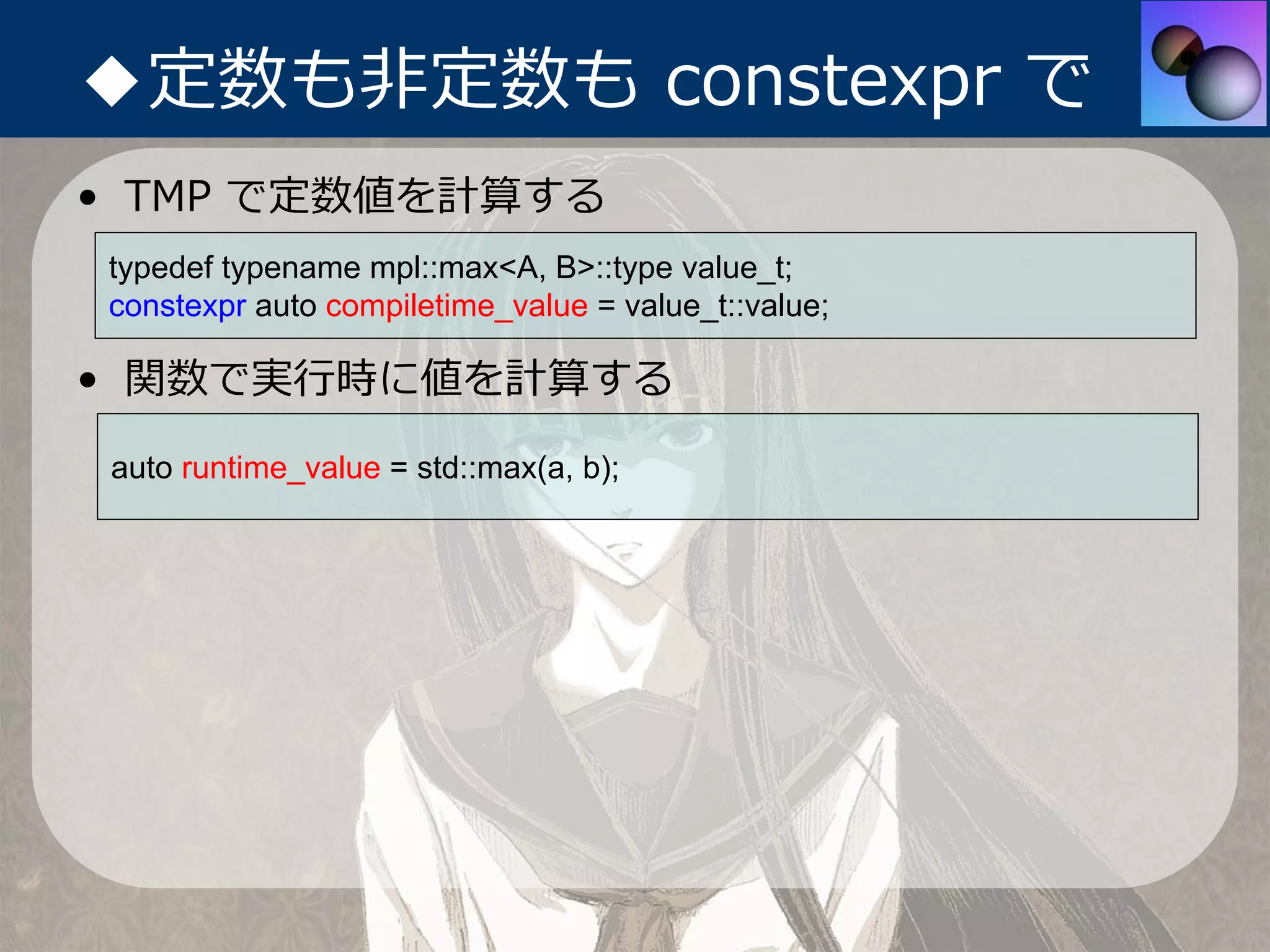 ◆定数も⾮定数も constexpr で
• TMP で定数値を計算する
typedef typename mpl::max<A, B>::type value_t;
constexpr auto compiletime_value = value_t::value;

• 関数で実⾏時に値を計算する
auto runtime_value = std::max(a, b);
 