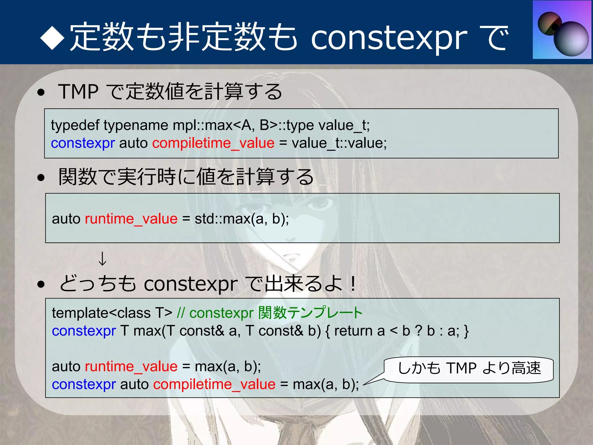 ◆定数も⾮定数も constexpr で
• TMP で定数値を計算する
 typedef typename mpl::max<A, B>::type value_t;
 constexpr auto compiletime_value = value_t::value;

• 関数で実⾏時に値を計算する
 auto runtime_value = std::max(a, b);

       ↓
• どっちも constexpr で出来るよ！
 template<class T> // constexpr 関数テンプレート
 constexpr T max(T const& a, T const& b) { return a < b ? b : a; }

 auto runtime_value = max(a, b);                      しかも TMP より⾼速
 constexpr auto compiletime_value = max(a, b);
 