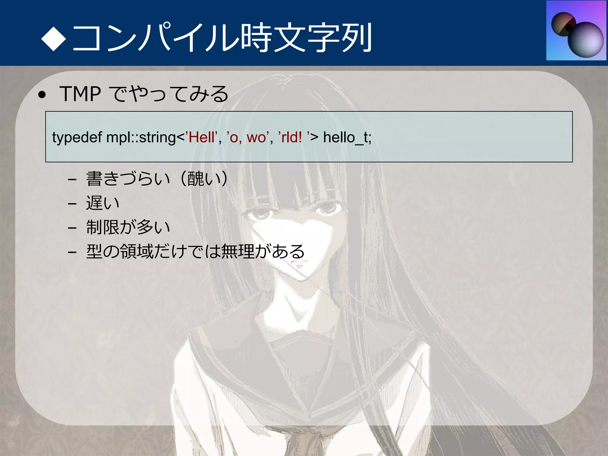 ◆コンパイル時⽂字列
• TMP でやってみる

typedef mpl::string<’Hell’, ’o, wo’, ’rld! ’> hello_t;

  –   書きづらい（醜い）
  –   遅い
  –   制限が多い
  –   型の領域だけでは無理がある
 