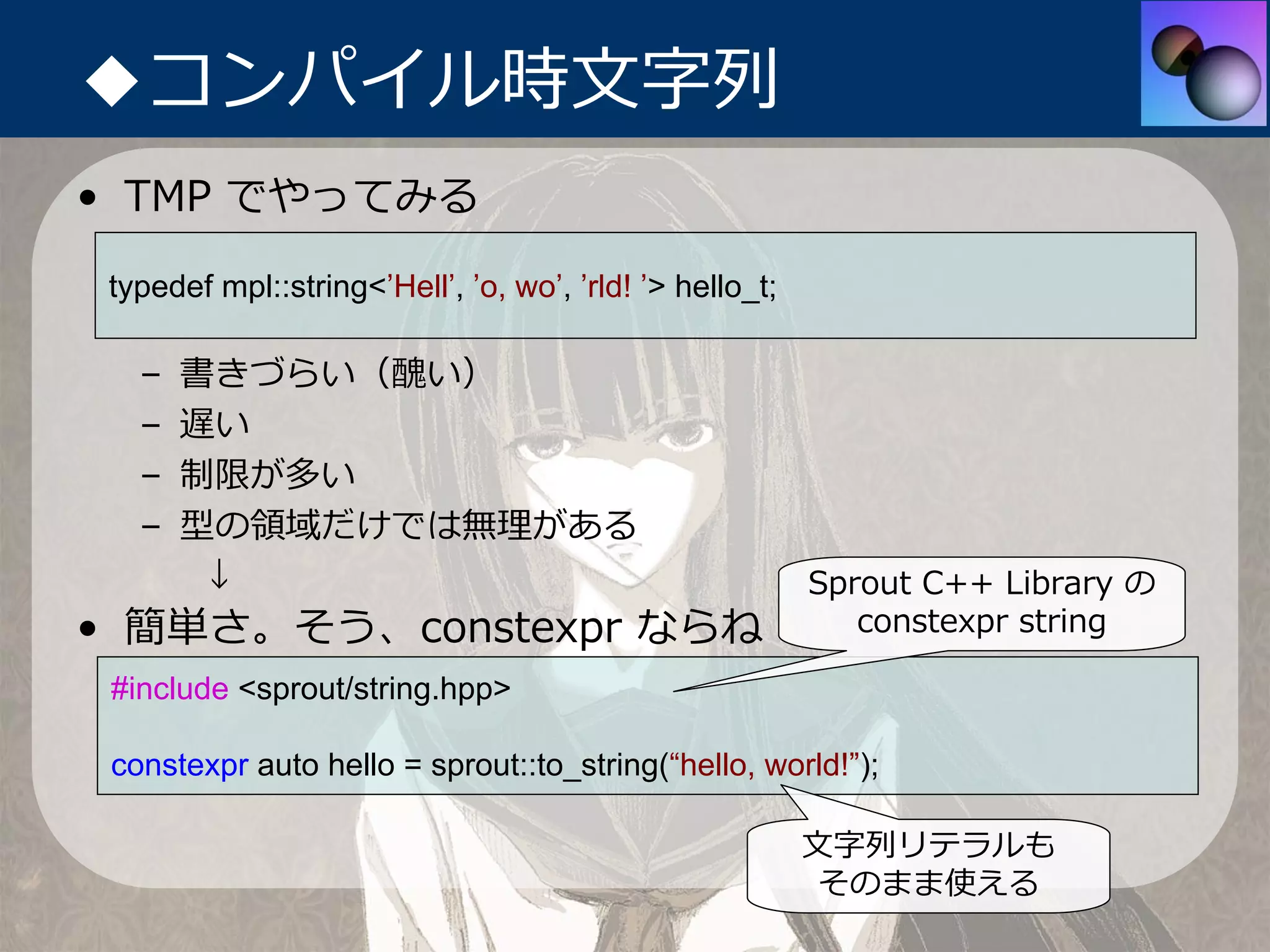 ◆コンパイル時⽂字列
• TMP でやってみる

 typedef mpl::string<’Hell’, ’o, wo’, ’rld! ’> hello_t;

   –   書きづらい（醜い）
   –   遅い
   –   制限が多い
   –   型の領域だけでは無理がある
        ↓                                                 Sprout C++ Library の
• 簡単さ。そう、constexpr ならね                                       constexpr string

 #include <sprout/string.hpp>

 constexpr auto hello = sprout::to_string(“hello, world!”);

                                                          ⽂字列リテラルも
                                                           そのまま使える
 