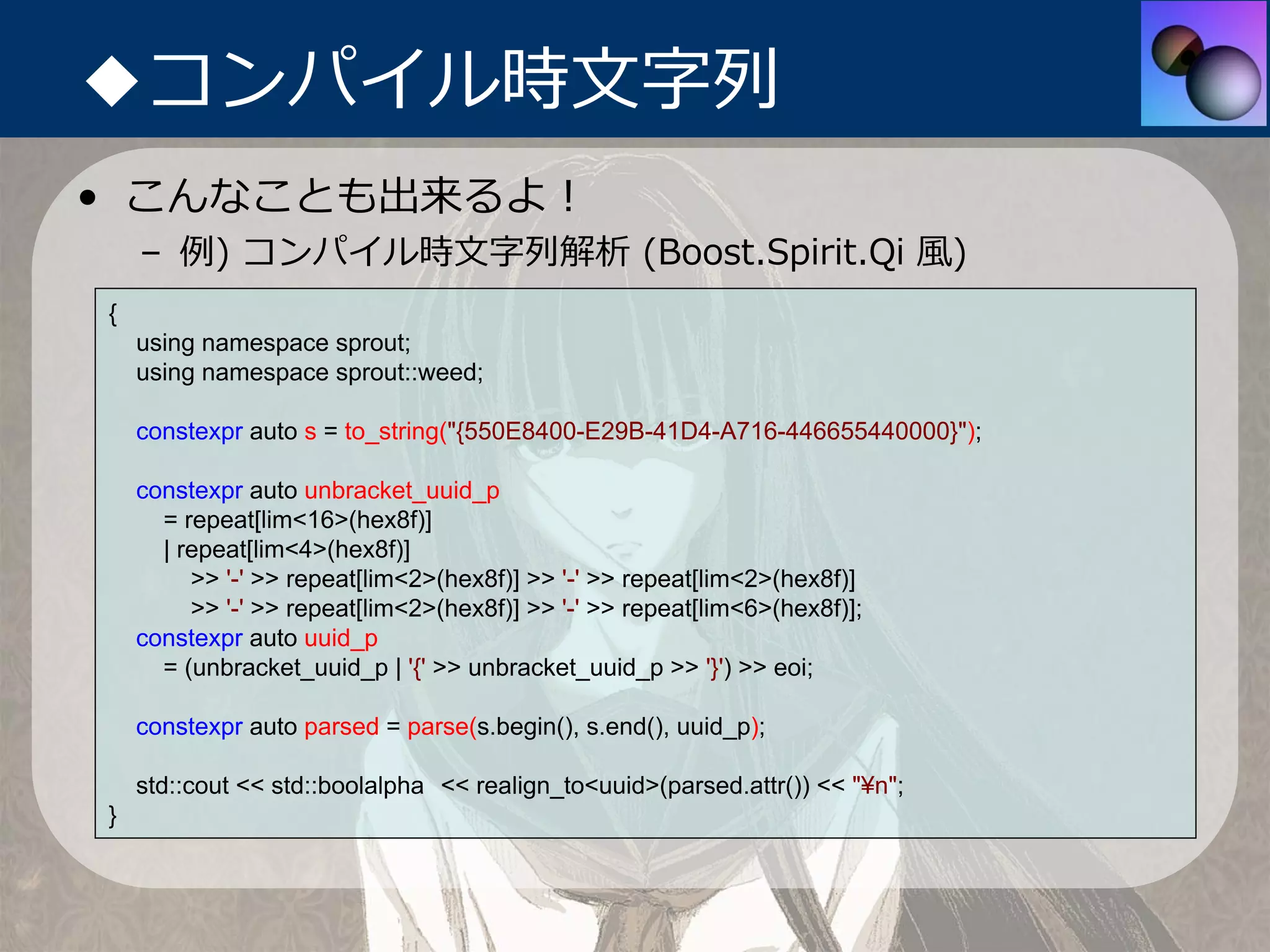 ◆コンパイル時⽂字列
• こんなことも出来るよ！
    – 例) コンパイル時⽂字列解析 (Boost.Spirit.Qi ⾵)
{
    using namespace sprout;
    using namespace sprout::weed;

    constexpr auto s = to_string("{550E8400-E29B-41D4-A716-446655440000}");

    constexpr auto unbracket_uuid_p
      = repeat[lim<16>(hex8f)]
      | repeat[lim<4>(hex8f)]
         >> '-' >> repeat[lim<2>(hex8f)] >> '-' >> repeat[lim<2>(hex8f)]
         >> '-' >> repeat[lim<2>(hex8f)] >> '-' >> repeat[lim<6>(hex8f)];
    constexpr auto uuid_p
      = (unbracket_uuid_p | '{' >> unbracket_uuid_p >> '}') >> eoi;

    constexpr auto parsed = parse(s.begin(), s.end(), uuid_p);

    std::cout << std::boolalpha << realign_to<uuid>(parsed.attr()) << "¥n";
}
 