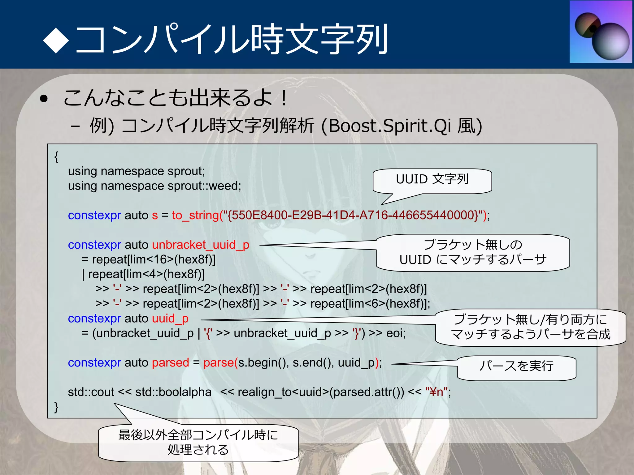 ◆コンパイル時⽂字列
• こんなことも出来るよ！
    – 例) コンパイル時⽂字列解析 (Boost.Spirit.Qi ⾵)
{
    using namespace sprout;
                                                                 UUID ⽂字列
    using namespace sprout::weed;

    constexpr auto s = to_string("{550E8400-E29B-41D4-A716-446655440000}");

    constexpr auto unbracket_uuid_p                                    ブラケット無しの
      = repeat[lim<16>(hex8f)]                                    UUID にマッチするパーサ
      | repeat[lim<4>(hex8f)]
         >> '-' >> repeat[lim<2>(hex8f)] >> '-' >> repeat[lim<2>(hex8f)]
         >> '-' >> repeat[lim<2>(hex8f)] >> '-' >> repeat[lim<6>(hex8f)];
    constexpr auto uuid_p                                                 ブラケット無し/有り両⽅に
      = (unbracket_uuid_p | '{' >> unbracket_uuid_p >> '}') >> eoi;       マッチするようパーサを合成

    constexpr auto parsed = parse(s.begin(), s.end(), uuid_p);                パースを実⾏

    std::cout << std::boolalpha << realign_to<uuid>(parsed.attr()) << "¥n";
}

             最後以外全部コンパイル時に
                 処理される
 