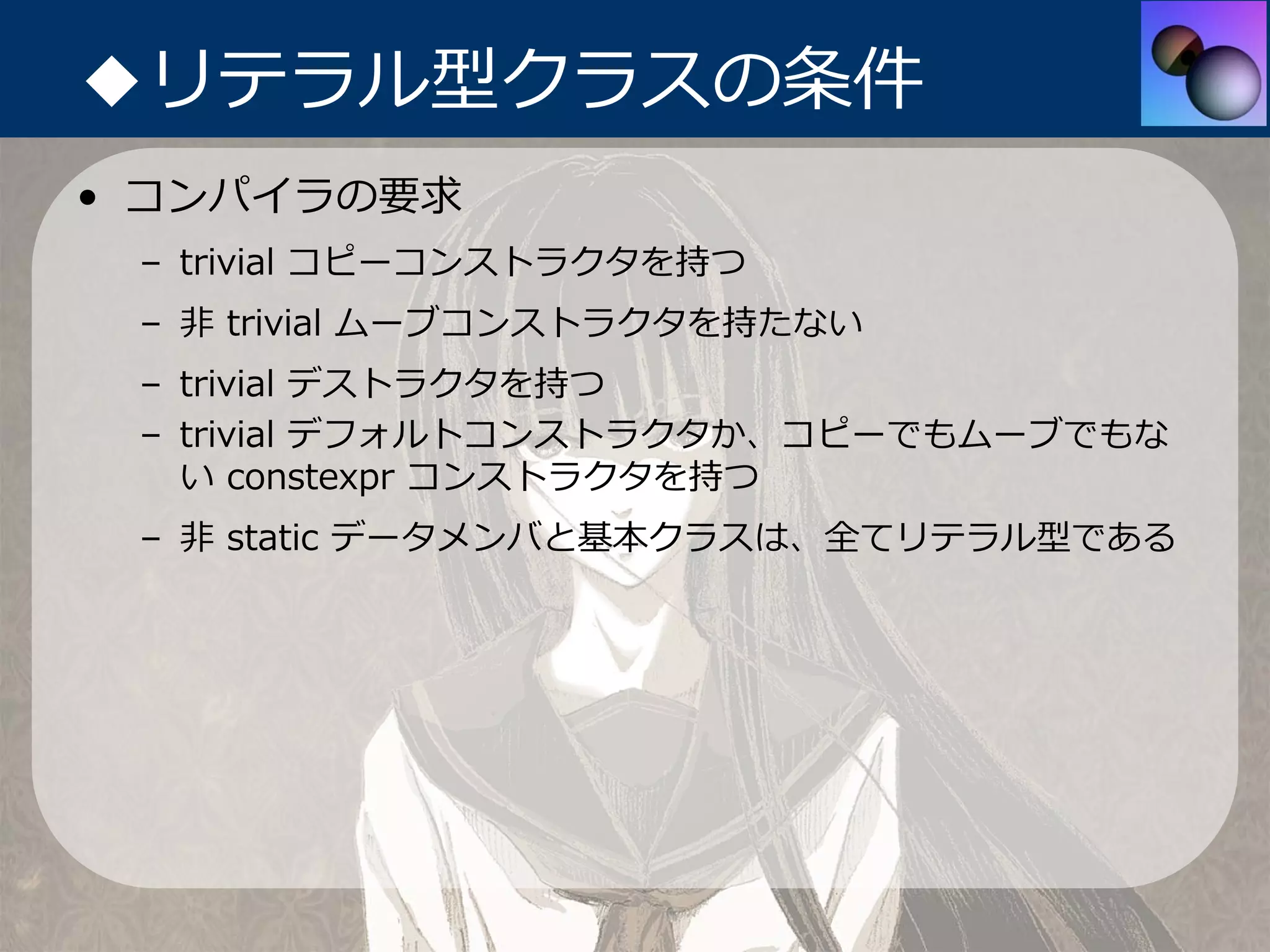◆リテラル型クラスの条件
• コンパイラの要求
 – trivial コピーコンストラクタを持つ
 – ⾮ trivial ムーブコンストラクタを持たない
 – trivial デストラクタを持つ
 – trivial デフォルトコンストラクタか、コピーでもムーブでもな
   い constexpr コンストラクタを持つ
 – ⾮ static データメンバと基本クラスは、全てリテラル型である
 