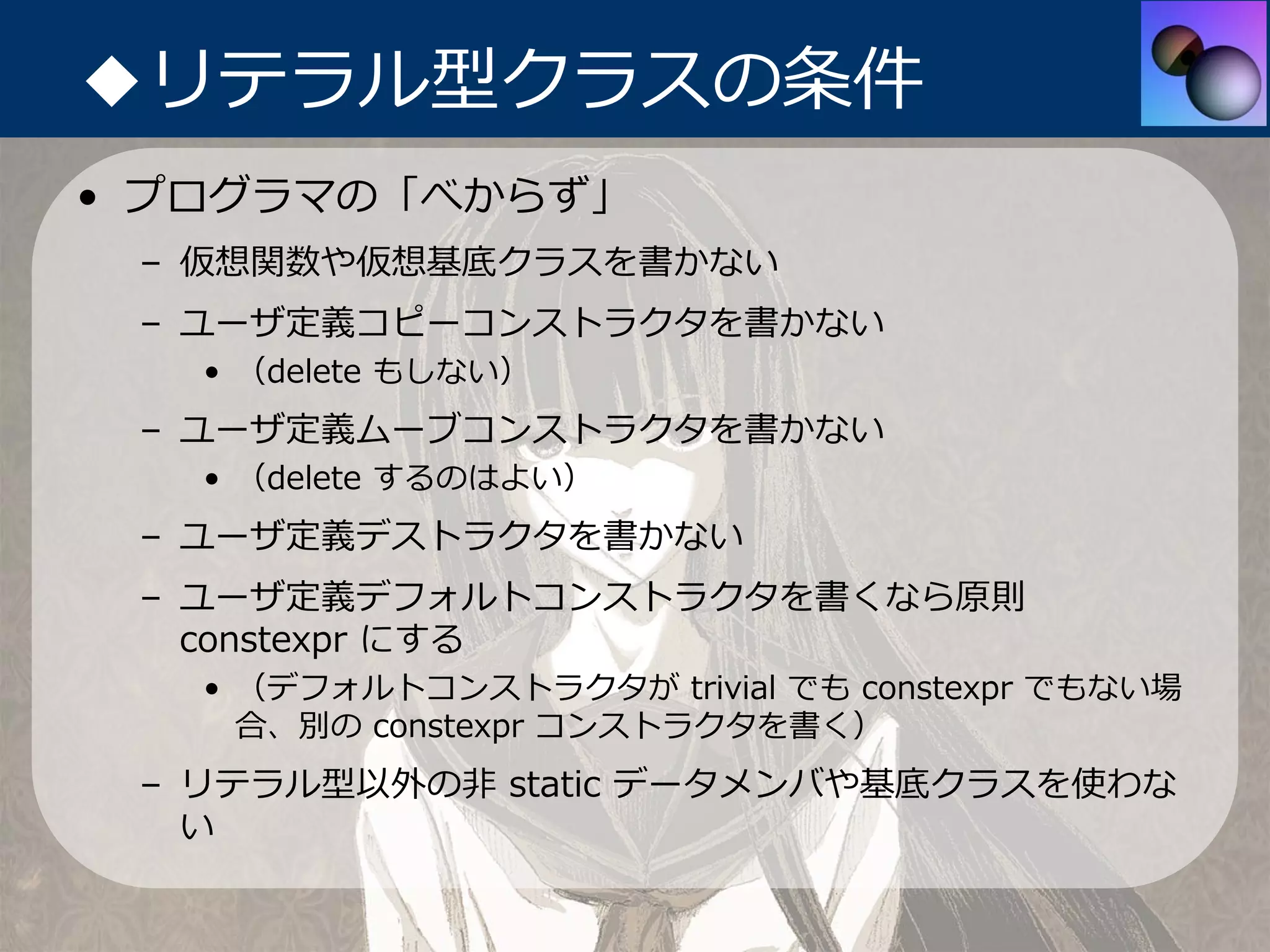 ◆リテラル型クラスの条件
• プログラマの「べからず」
 – 仮想関数や仮想基底クラスを書かない
 – ユーザ定義コピーコンストラクタを書かない
   • （delete もしない）
 – ユーザ定義ムーブコンストラクタを書かない
   • （delete するのはよい）
 – ユーザ定義デストラクタを書かない
 – ユーザ定義デフォルトコンストラクタを書くなら原則
   constexpr にする
   • （デフォルトコンストラクタが trivial でも constexpr でもない場
     合、別の constexpr コンストラクタを書く）
 – リテラル型以外の⾮ static データメンバや基底クラスを使わな
   い
 