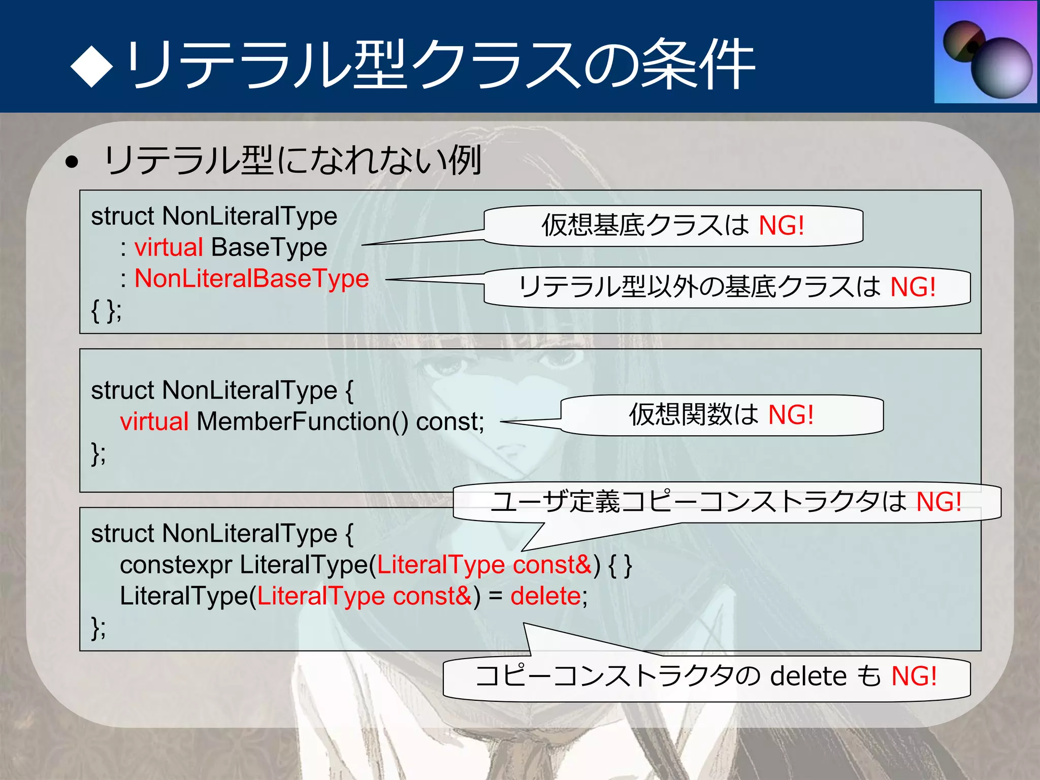 ◆リテラル型クラスの条件
• リテラル型になれない例
struct NonLiteralType                  仮想基底クラスは NG!
    : virtual BaseType
    : NonLiteralBaseType              リテラル型以外の基底クラスは NG!
{ };


struct NonLiteralType {
   virtual MemberFunction() const;             仮想関数は NG!
};
                                     ユーザ定義コピーコンストラクタは NG!
struct NonLiteralType {
   constexpr LiteralType(LiteralType const&) { }
   LiteralType(LiteralType const&) = delete;
};
                                  コピーコンストラクタの delete も NG!
 