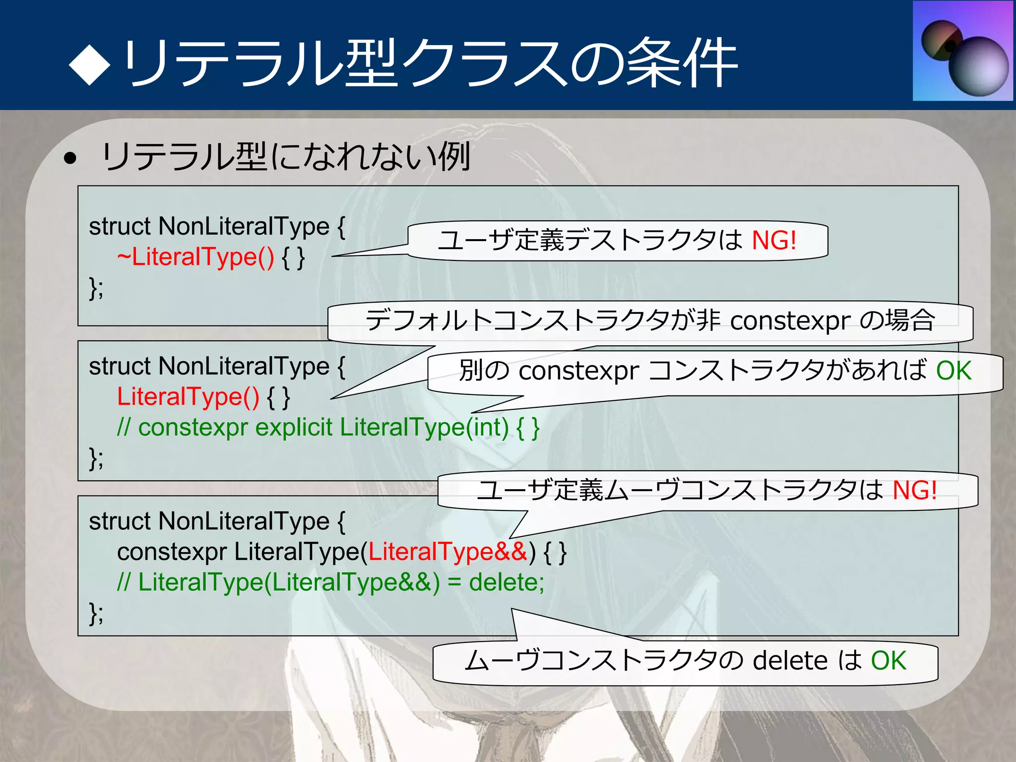 ◆リテラル型クラスの条件
• リテラル型になれない例
struct NonLiteralType {
                             ユーザ定義デストラクタは NG!
   ~LiteralType() { }
};
                          デフォルトコンストラクタが⾮ constexpr の場合
struct NonLiteralType {             別の constexpr コンストラクタがあれば OK
   LiteralType() { }
   // constexpr explicit LiteralType(int) { }
};
                                      ユーザ定義ムーヴコンストラクタは NG!
struct NonLiteralType {
   constexpr LiteralType(LiteralType&&) { }
   // LiteralType(LiteralType&&) = delete;
};
                              ムーヴコンストラクタの delete は OK
 