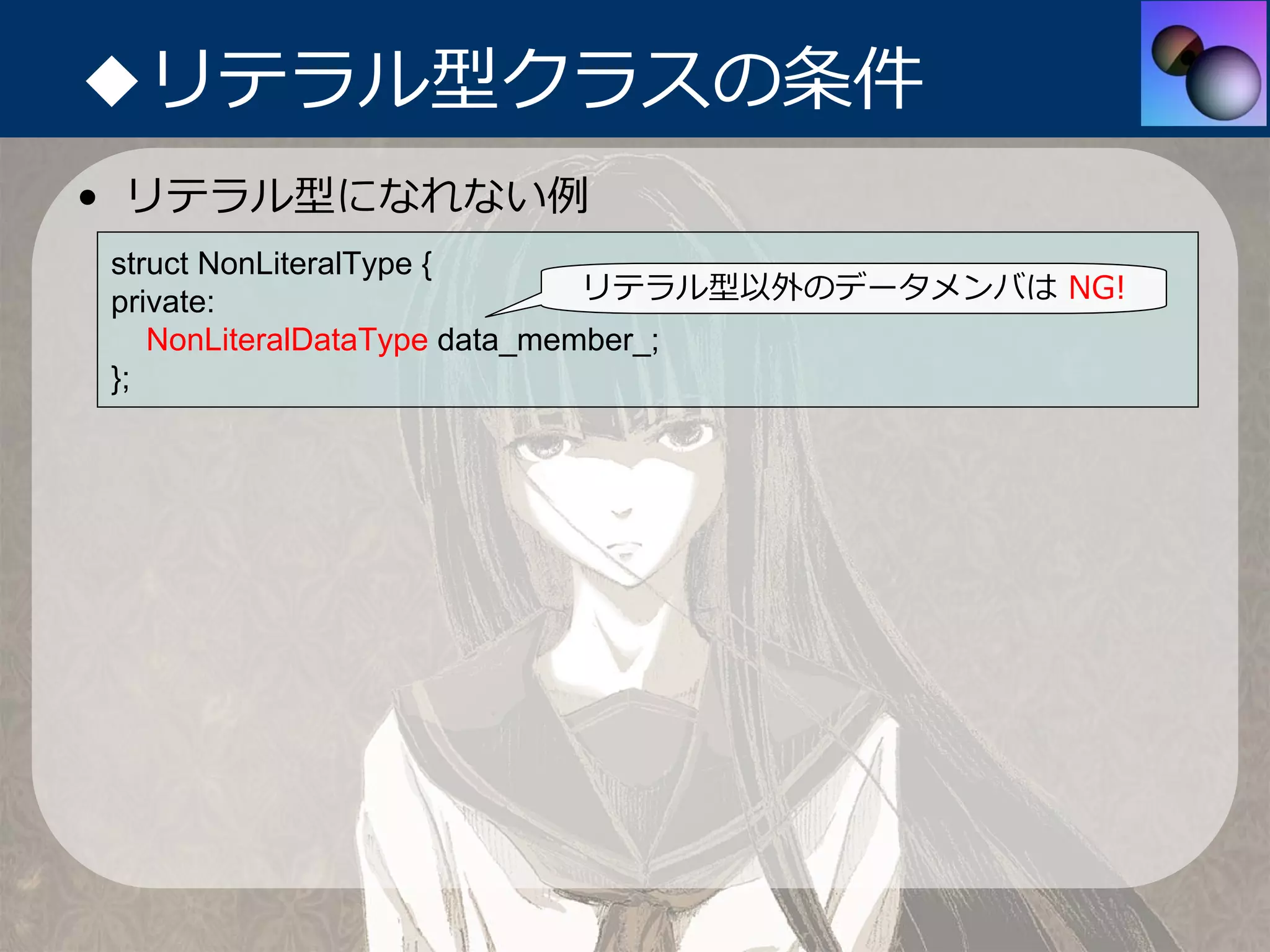 ◆リテラル型クラスの条件
• リテラル型になれない例
struct NonLiteralType {
private:                      リテラル型以外のデータメンバは NG!
   NonLiteralDataType data_member_;
};
 