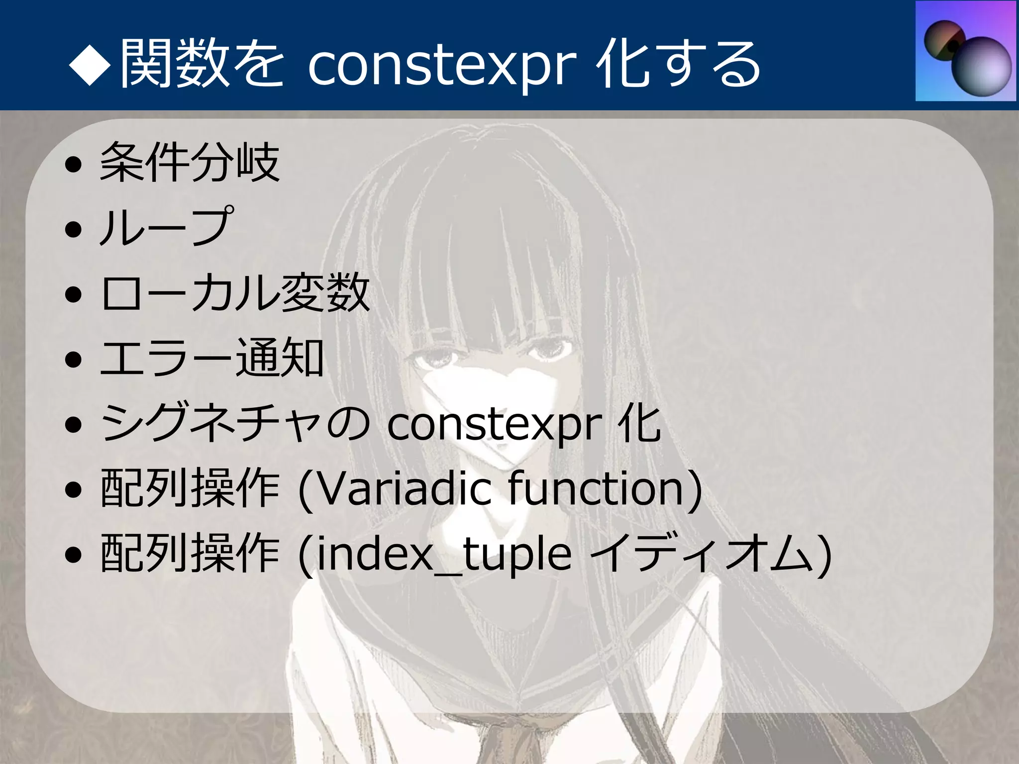 ◆関数を constexpr 化する
•   条件分岐
•   ループ
•   ローカル変数
•   エラー通知
•   シグネチャの constexpr 化
•   配列操作 (Variadic function)
•   配列操作 (index_tuple イディオム)
 